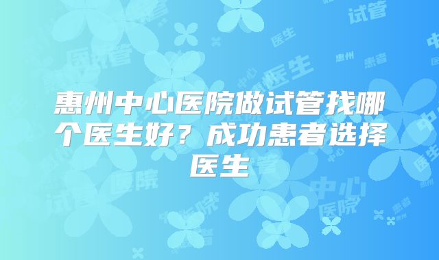 惠州中心医院做试管找哪个医生好？成功患者选择医生
