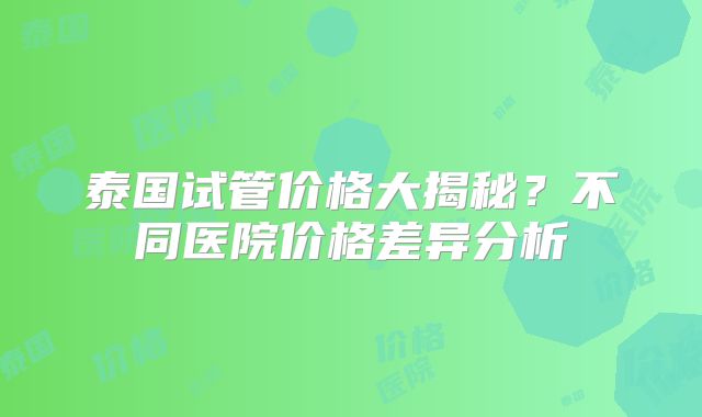 泰国试管价格大揭秘？不同医院价格差异分析