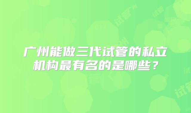 广州能做三代试管的私立机构最有名的是哪些？