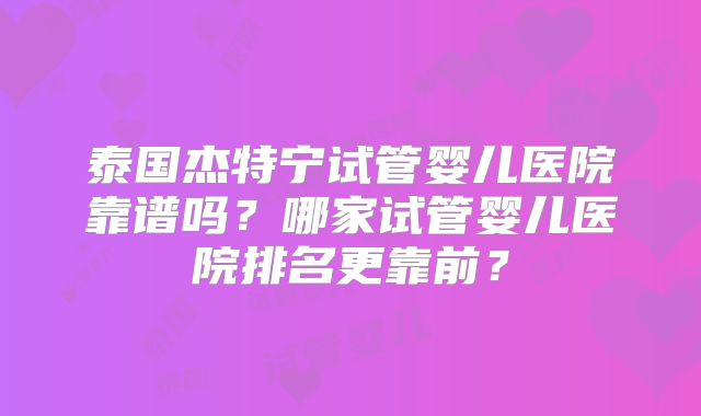 泰国杰特宁试管婴儿医院靠谱吗？哪家试管婴儿医院排名更靠前？