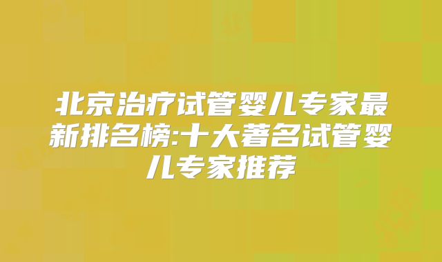 北京治疗试管婴儿专家最新排名榜:十大著名试管婴儿专家推荐