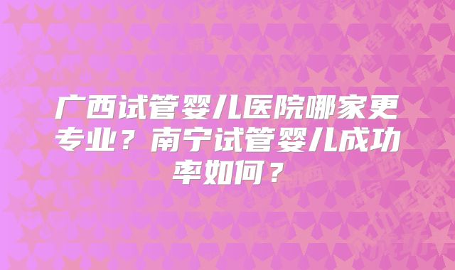 广西试管婴儿医院哪家更专业？南宁试管婴儿成功率如何？
