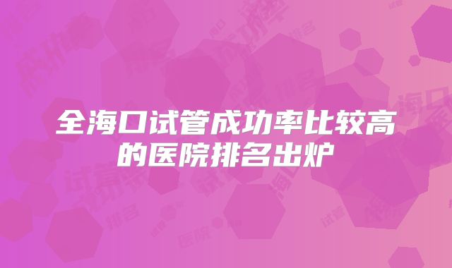 全海口试管成功率比较高的医院排名出炉
