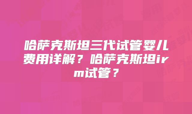 哈萨克斯坦三代试管婴儿费用详解？哈萨克斯坦irm试管？
