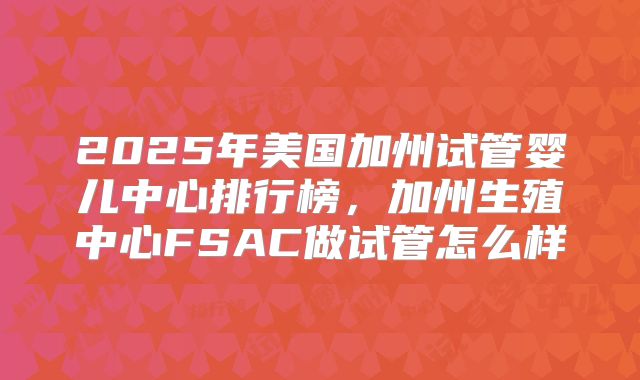 2025年美国加州试管婴儿中心排行榜，加州生殖中心FSAC做试管怎么样