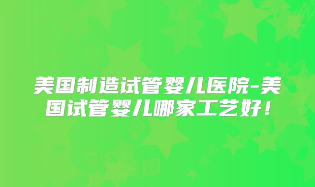 美国制造试管婴儿医院-美国试管婴儿哪家工艺好！