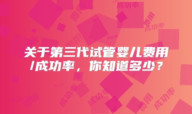 关于第三代试管婴儿费用/成功率，你知道多少？