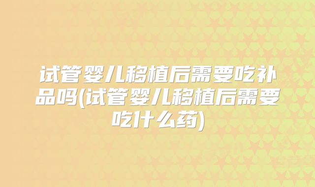 试管婴儿移植后需要吃补品吗(试管婴儿移植后需要吃什么药)