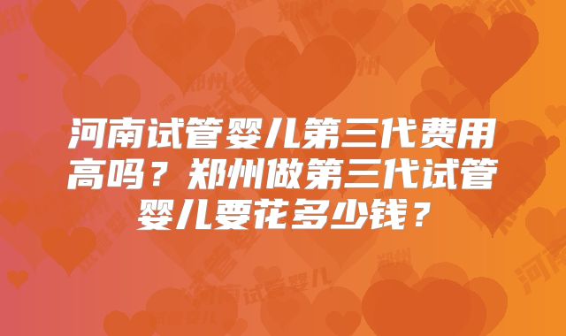 河南试管婴儿第三代费用高吗？郑州做第三代试管婴儿要花多少钱？