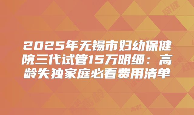 2025年无锡市妇幼保健院三代试管15万明细：高龄失独家庭必看费用清单