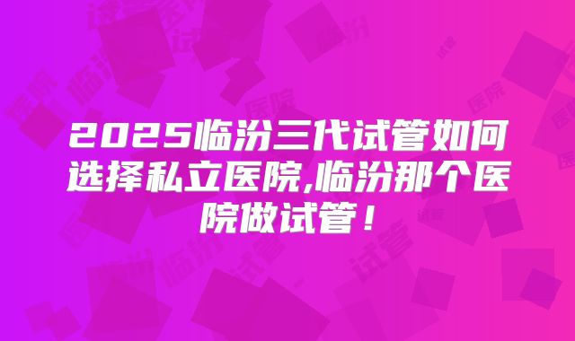 2025临汾三代试管如何选择私立医院,临汾那个医院做试管！