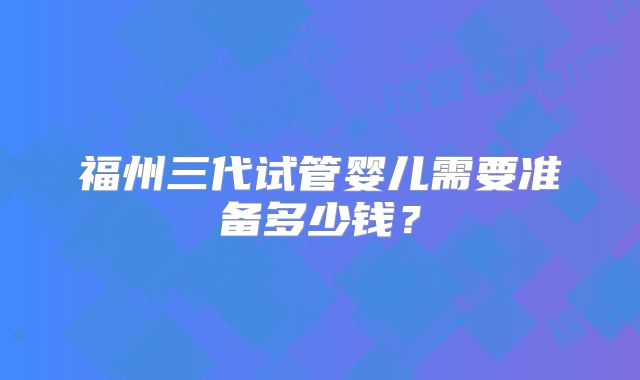 福州三代试管婴儿需要准备多少钱？