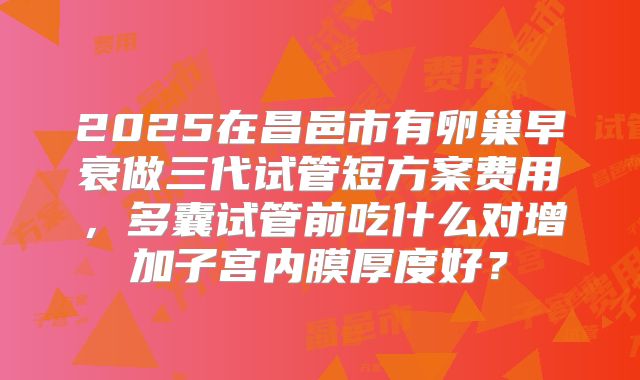 2025在昌邑市有卵巢早衰做三代试管短方案费用,多囊试管前吃什么对增加子宫内膜厚度好?