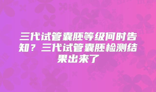 三代试管囊胚等级何时告知?三代试管囊胚检测结果出来了