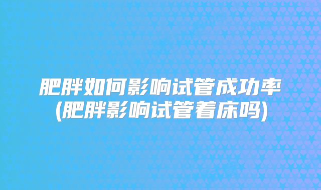 肥胖如何影响试管成功率(肥胖影响试管着床吗)