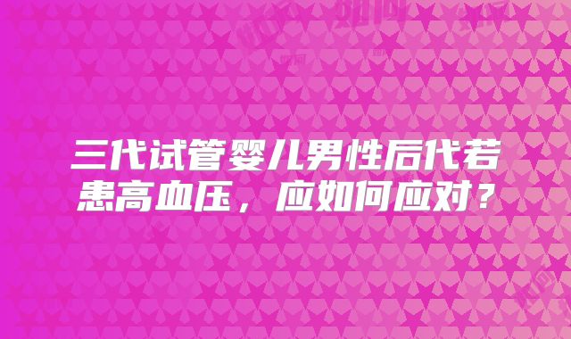 三代试管婴儿男性后代若患高血压,应如何应对?