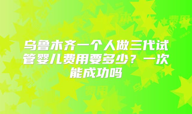 乌鲁木齐一个人做三代试管婴儿费用要多少?一次能成功吗