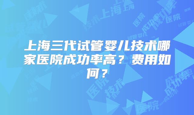 上海三代试管婴儿技术哪家医院成功率高？费用如何？
