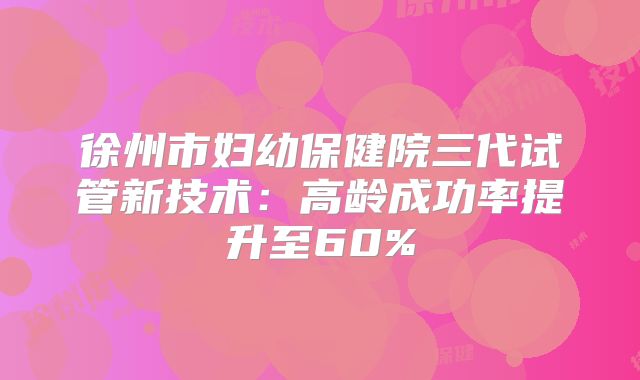 徐州市妇幼保健院三代试管新技术：高龄成功率提升至60%