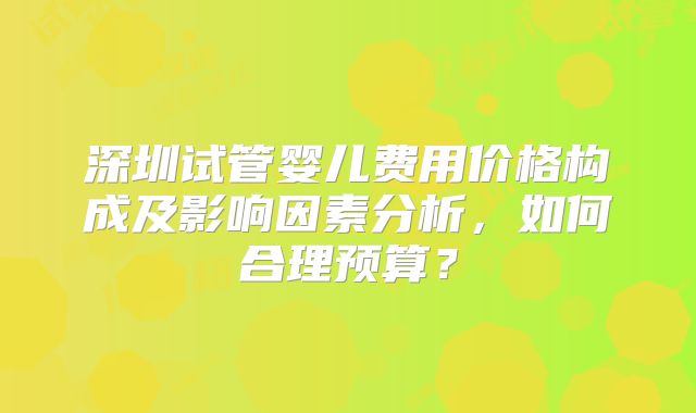 深圳试管婴儿费用价格构成及影响因素分析，如何合理预算？
