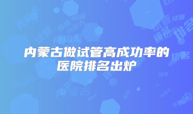 内蒙古做试管高成功率的医院排名出炉