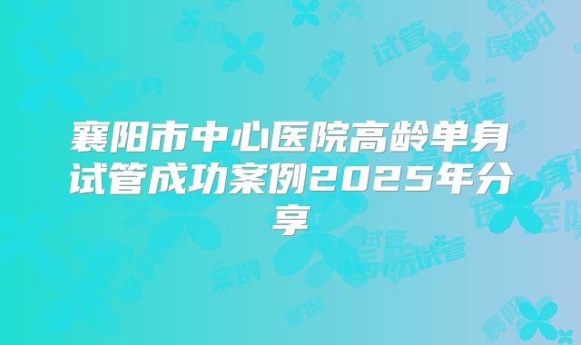 襄阳市中心医院高龄单身试管成功案例2025年分享
