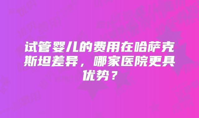 试管婴儿的费用在哈萨克斯坦差异，哪家医院更具优势？