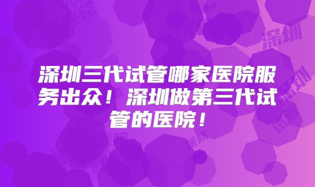 深圳三代试管哪家医院服务出众！深圳做第三代试管的医院！