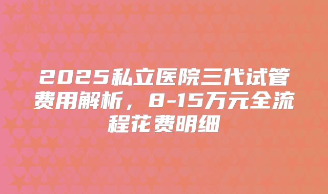 2025私立医院三代试管费用解析，8-15万元全流程花费明细