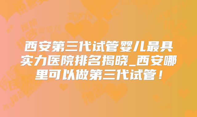 西安第三代试管婴儿最具实力医院排名揭晓_西安哪里可以做第三代试管!