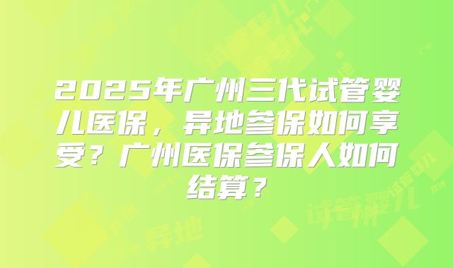 2025年广州三代试管婴儿医保，异地参保如何享受？广州医保参保人如何结算？