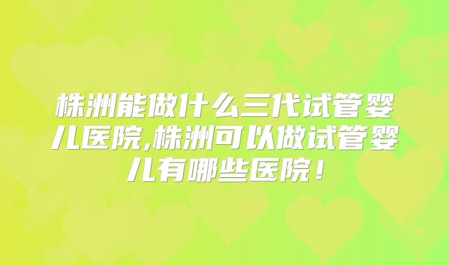 株洲能做什么三代试管婴儿医院,株洲可以做试管婴儿有哪些医院！