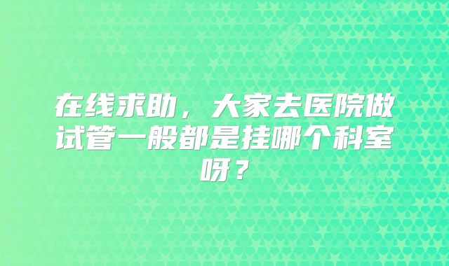 在线求助，大家去医院做试管一般都是挂哪个科室呀？
