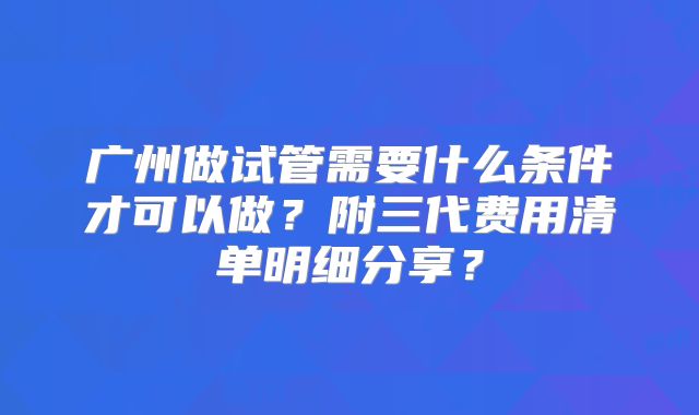 广州做试管需要什么条件才可以做？附三代费用清单明细分享？