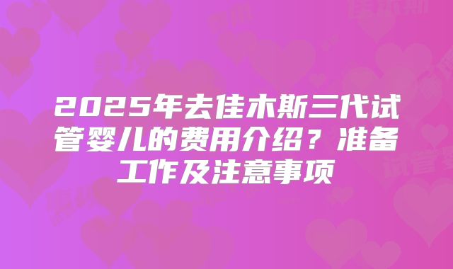 2025年去佳木斯三代试管婴儿的费用介绍?准备工作及注意事项