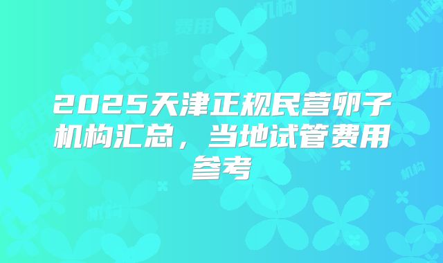 2025天津正规民营卵子机构汇总，当地试管费用参考