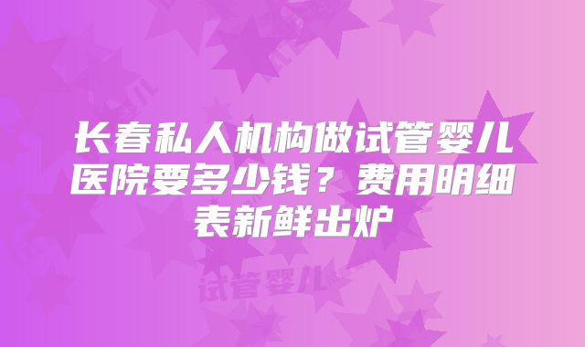 长春私人机构做试管婴儿医院要多少钱？费用明细表新鲜出炉