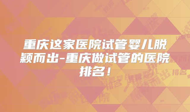 重庆这家医院试管婴儿脱颖而出-重庆做试管的医院排名！
