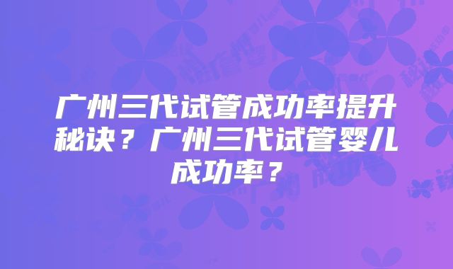 广州三代试管成功率提升秘诀？广州三代试管婴儿成功率？
