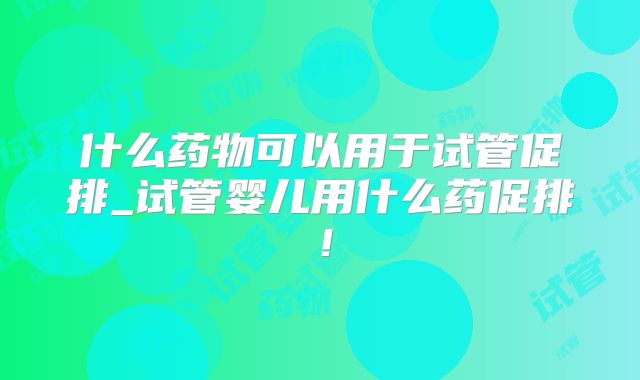 什么药物可以用于试管促排_试管婴儿用什么药促排！