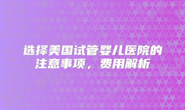 选择美国试管婴儿医院的注意事项，费用解析
