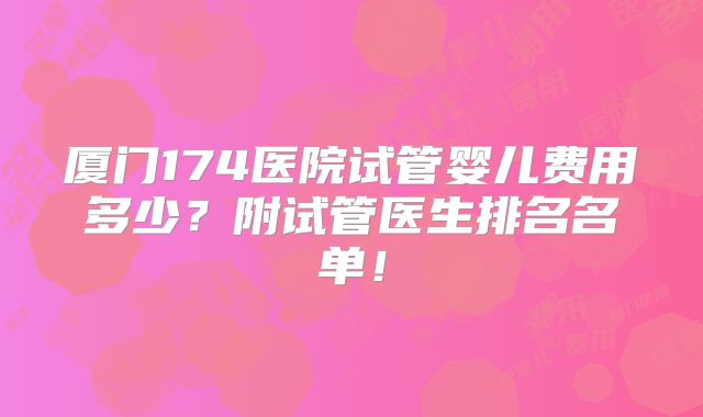 厦门174医院试管婴儿费用多少？附试管医生排名名单！