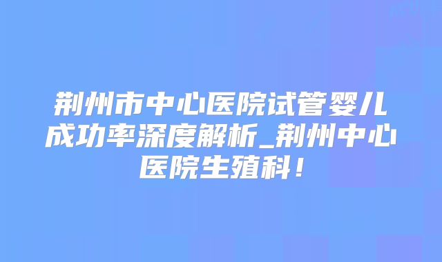 荆州市中心医院试管婴儿成功率深度解析_荆州中心医院生殖科!