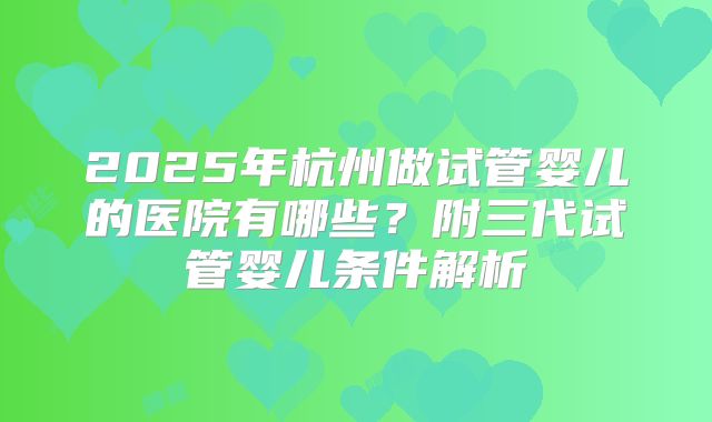 2025年杭州做试管婴儿的医院有哪些？附三代试管婴儿条件解析