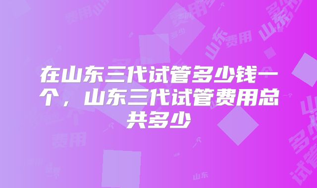 在山东三代试管多少钱一个，山东三代试管费用总共多少