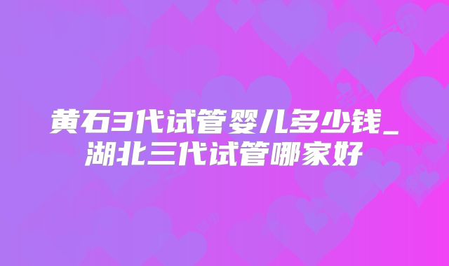黄石3代试管婴儿多少钱_湖北三代试管哪家好