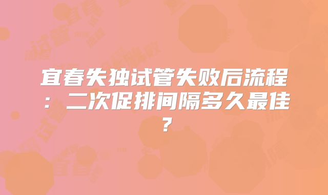 宜春失独试管失败后流程：二次促排间隔多久最佳？