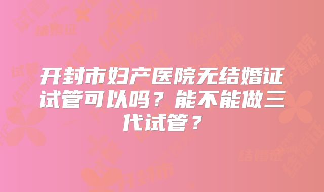开封市妇产医院无结婚证试管可以吗?能不能做三代试管?