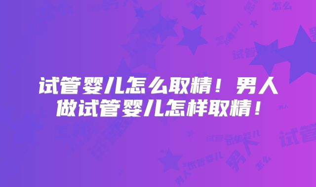 试管婴儿怎么取精！男人做试管婴儿怎样取精！