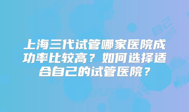 上海三代试管哪家医院成功率比较高？如何选择适合自己的试管医院？